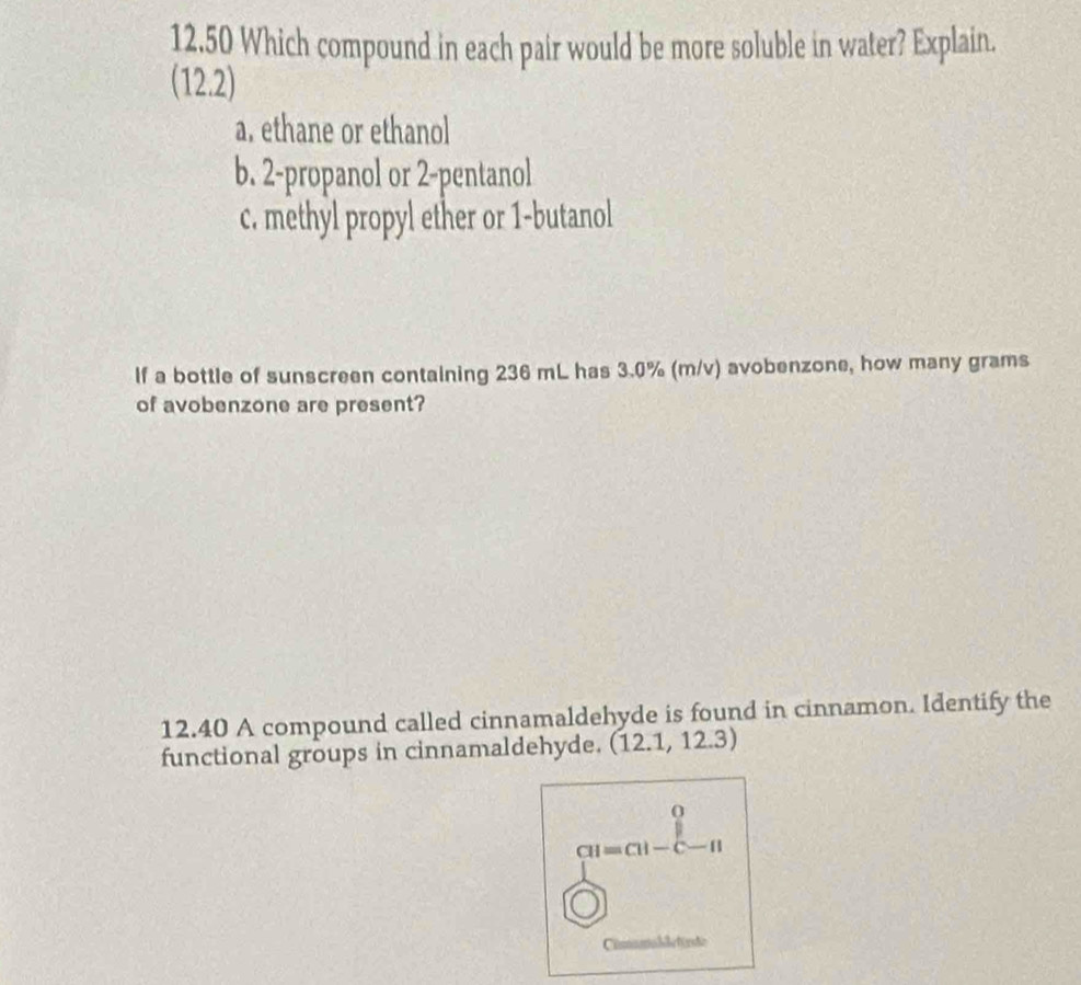 12.50 Which compound in each pair would be more soluble in water? Explain.
(122)
a, ethane or ethanol
b. 2 -propanol or 2 -pentanol
c. methyl propyl ether or 1 -butanol
If a bottle of sunscreen containing 236 mL has 3.0% (m/v) avobenzone, how many grams
of avobenzone are present?
12.40 A compound called cinnamaldehyde is found in cinnamon. Identify the
functional groups in cinnamaldehyde. (12.1,12.3)
o
CH=CH-C-H
Cimunabletirde