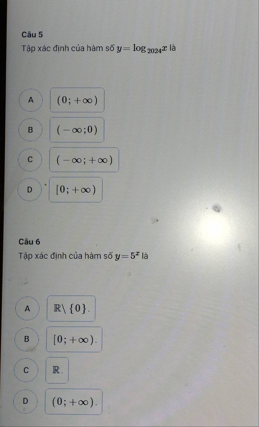 Tập xác định của hàm số y=log _2024x là
A (0;+∈fty )
B (-∈fty ;0)
C (-∈fty ;+∈fty )
D [0;+∈fty )
Câu 6
Tập xác định của hàm số y=5^x|a
A R| 0
B [0;+∈fty ).
C R.
D (0;+∈fty ).