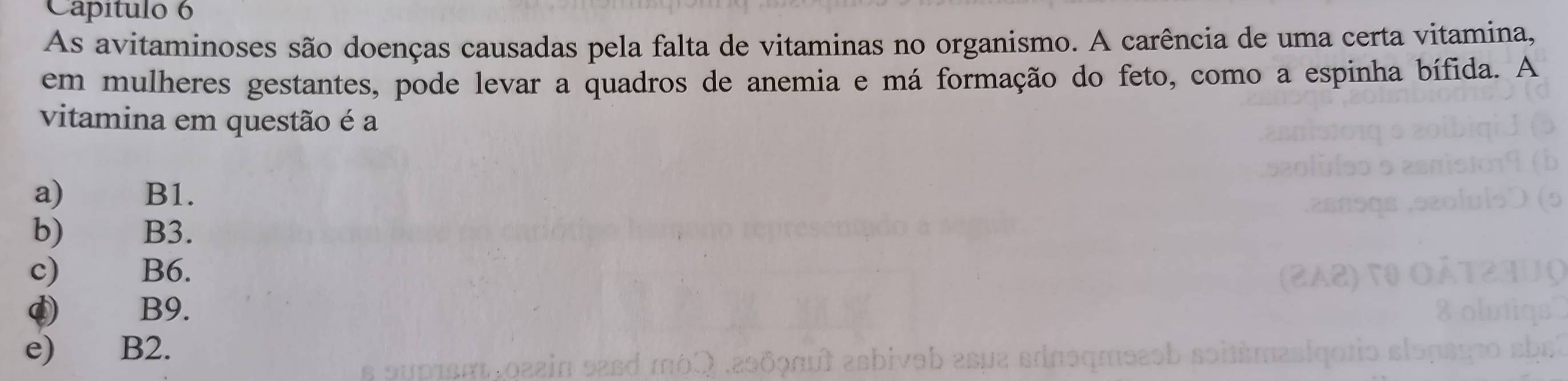 Capítulo 6
As avitaminoses são doenças causadas pela falta de vitaminas no organismo. A carência de uma certa vitamina,
em mulheres gestantes, pode levar a quadros de anemia e má formação do feto, como a espinha bífida. A
vitamina em questão é a
a) B1.
b) B3.
c) B6.
¢) B9.
e) B2.