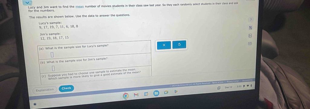 Lucy and Jim want to find the mean number of movies students in their class saw last year. So they each randomly select students in their class and ask 
for the numbers. 
The results are shown below. Use the data to answer the questions. 
Lucy's sample:
9, 17, 19, 7, 11, 6, 18, 8
Jim's sample:
12, 19, 18, 17, 15
(a) What is the sample size for Lucy's sample? 
× 
(b) What is the sample size for Jim's sample? 
(c) Suppose you had to choose one sample to estimate the mean. 
Which sample is more likely to give a good estimate of the mean? 
Explanation Check 
Dec 12