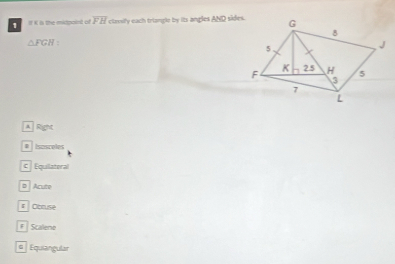 If X is the midpoint of overline FH classily each triangle by its angles AND sides.
△ FGH
A Right
# Isosceles
c Equilateral
D Aculte
E Obtuse
Scalene
G Equiangular