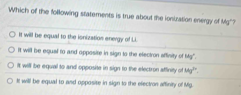 Which of the following statements is true about the ionization energy of Mg *?
It will be equal to the ionization energy of Li.
It will be equal to and opposite in sign to the electron affinity of Mg *.
It will be equal to and opposite in sign to the electron affinity of Mg^(2+).
It will be equal to and opposite in sign to the electron affinity of Mg.