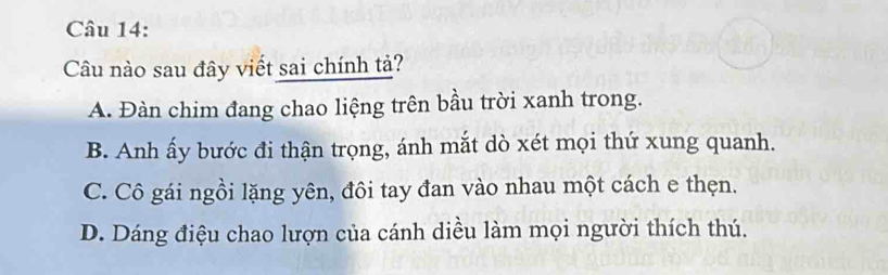 Câu nào sau đây viết sai chính tả?
A. Đàn chim đang chao liệng trên bầu trời xanh trong.
B. Anh ấy bước đi thận trọng, ánh mắt dò xét mọi thứ xung quanh.
C. Cô gái ngồi lặng yên, đôi tay đan vào nhau một cách e thẹn.
D. Dáng điệu chao lượn của cánh diều làm mọi người thích thú.