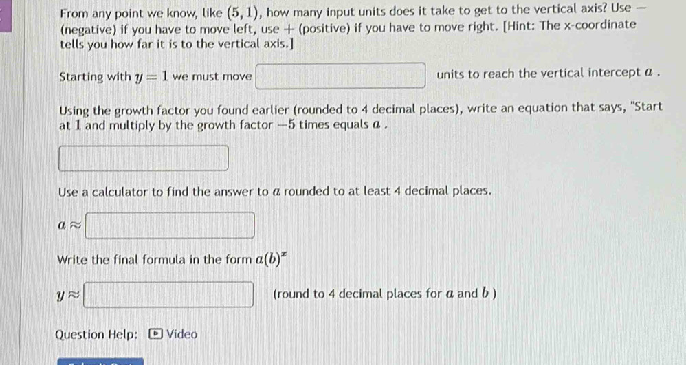 From any point we know, like (5,1) , how many input units does it take to get to the vertical axis? Use — 
(negative) if you have to move left, use + (positive) if you have to move right. [Hint: The x-coordinate 
tells you how far it is to the vertical axis.] 
Starting with y=1 we must move □ units to reach the vertical intercept a. 
Using the growth factor you found earlier (rounded to 4 decimal places), write an equation that says, "Start 
at 1 and multiply by the growth factor — 5 times equals a. 
□ 
Use a calculator to find the answer to a rounded to at least 4 decimal places.
aapprox □
Write the final formula in the form a(b)^x
yapprox □ (round to 4 decimal places for a and b ) 
Question Help: Video