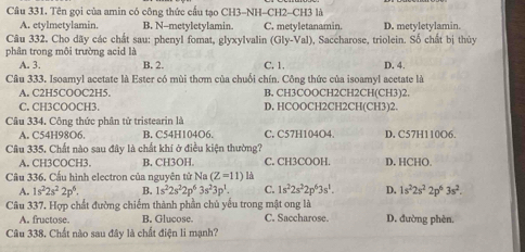 Tên gọi của amin có công thức cấu tạo CH3-NH-CH2-CH3 là
A. etylmetylamin. B. N-metyletylamin. C. metyletanamin. D. metyletylamin.
Câu 332. Cho dãy các chất sau: phenyl fomat, glyxylvalin
phân trong môi trường acid là (Gly-Val) , Saccharose, triolein. Số chất bị thủy
A. 3. B. 2. C. 1.
Câu 333, Isoamvl acetate là Ester có mùi thơm của chuối chín. Công thức của isoamvl acetate là D. 4.
A. C2H5COOC2H5. B. CH3COOCH2CH2CH(CH3)2.
C. CH3COOCH3. D. HCOOCH2CH2CH(CH3)2.
Câu 334. Công thức phân tử tristearin là
A. C54H98O6. B. C54H104O6. C. C57H104O4. D. C57H110O6.
Câu 335. Chất nào sau đây là chất khí ở điều kiện thường?
A. CH3COCH3. B. CH3OH. C. CH3COOH. D. HCHO.
Câu 336. Cấu hình electron của nguyên tử Na (Z=11) là
A. 1s^22s^22p^6. B. 1s^22s^22p^63s^23p^1. C. 1s^22s^22p^63s^1. D. 1s^22s^22p^63s^2.
Câu 337. Hợp chất đường chiếm thành phần chủ yếu trong mật ong là D. đường phèn.
A. fructose. B. Glucose. C. Saccharose.
Câu 338. Chất nào sau đây là chất điện li mạnh?