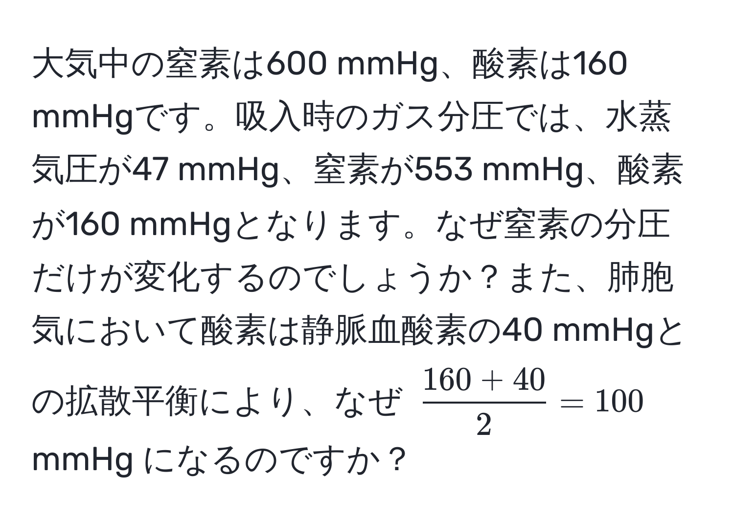 大気中の窒素は600 mmHg、酸素は160 mmHgです。吸入時のガス分圧では、水蒸気圧が47 mmHg、窒素が553 mmHg、酸素が160 mmHgとなります。なぜ窒素の分圧だけが変化するのでしょうか？また、肺胞気において酸素は静脈血酸素の40 mmHgとの拡散平衡により、なぜ $ (160 + 40)/2  = 100$ mmHg になるのですか？