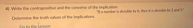 Write the contrapositive and the converse of the implication: 
"If a number is divisible by 6, then it is divisible by 2 and 3." 
Determine the truth values of the implications. 
Go to the Lesson