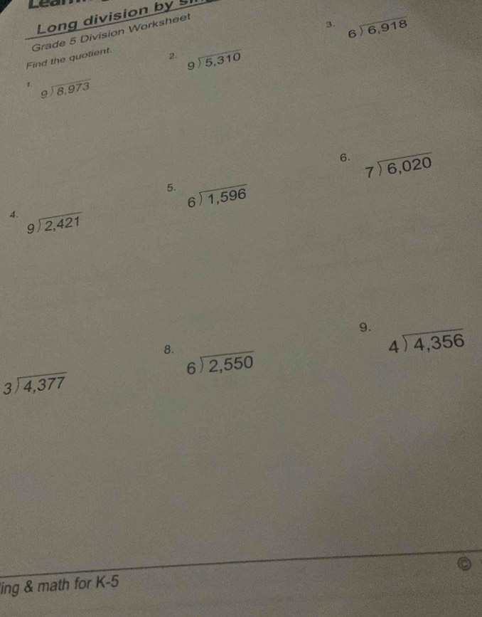 Leai 
Long division by S 
3. beginarrayr 6encloselongdiv 6,918endarray
Find the quotient. Grade 5 Division Worksheet 
2. beginarrayr 9encloselongdiv 5,310endarray
1. beginarrayr 9encloselongdiv 8,973endarray
6. beginarrayr 7encloselongdiv 6,020endarray
5. beginarrayr 6encloselongdiv 1,596endarray
4. beginarrayr 9encloselongdiv 2,421endarray
9. beginarrayr 4encloselongdiv 4,356endarray
8. beginarrayr 6encloselongdiv 2,550endarray
beginarrayr 3encloselongdiv 4,377endarray
ing & math for K-5