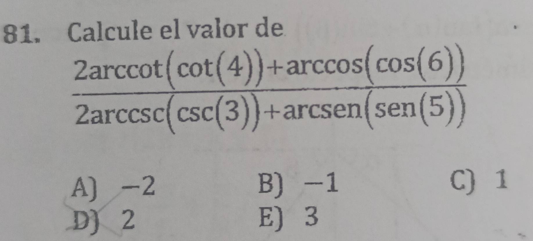 Calcule el valor de
 (2arccot (cot (4))+arccos (cos (6)))/2arccsc (csc (3))+arcsen(sen(5)) 
A) -2 B) -1
C) 1
D) 2
E) 3