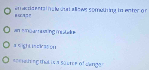 an accidental hole that allows something to enter or
escape
an embarrassing mistake
a slight indication
something that is a source of danger