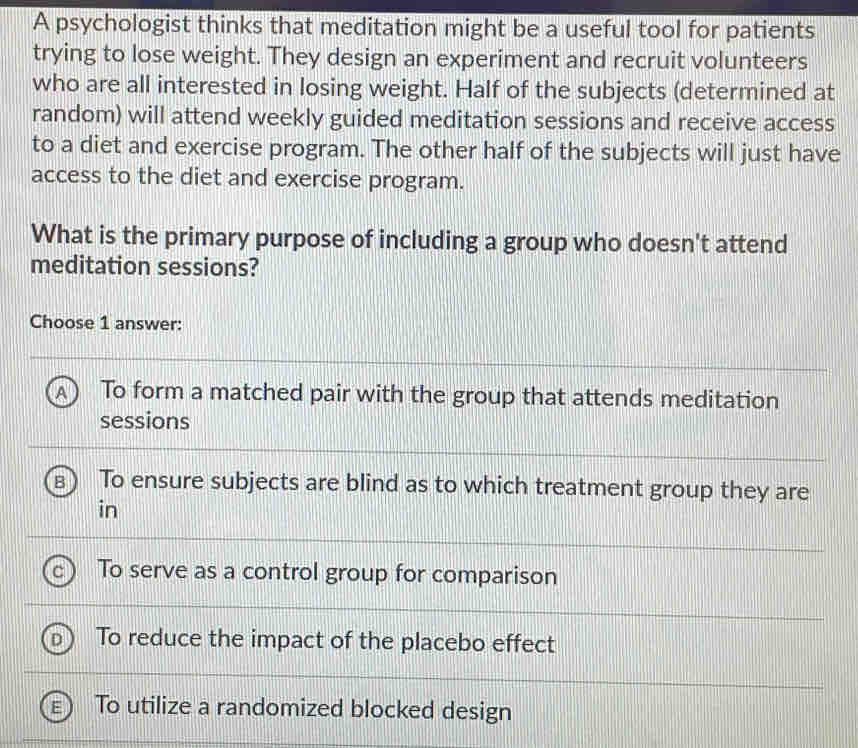 A psychologist thinks that meditation might be a useful tool for patients
trying to lose weight. They design an experiment and recruit volunteers
who are all interested in losing weight. Half of the subjects (determined at
random) will attend weekly guided meditation sessions and receive access
to a diet and exercise program. The other half of the subjects will just have
access to the diet and exercise program.
What is the primary purpose of including a group who doesn't attend
meditation sessions?
Choose 1 answer:
To form a matched pair with the group that attends meditation
sessions
To ensure subjects are blind as to which treatment group they are
in
To serve as a control group for comparison
To reduce the impact of the placebo effect
To utilize a randomized blocked design