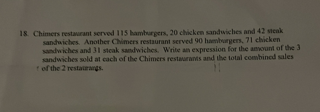 Chimers restaurant served 115 hamburgers, 20 chicken sandwiches and 42 steak 
sandwiches. Another Chimers restaurant served 90 hamburgers, 71 chicken 
sandwiches and 31 steak sandwiches. Write an expression for the amount of the 3
sandwiches sold at each of the Chimers restaurants and the total combined sales 
of the 2 restaurans.