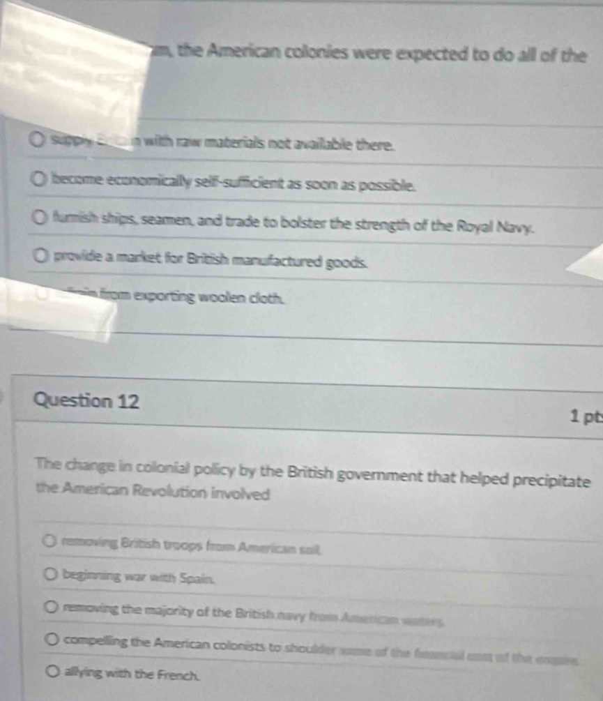 the American colonies were expected to do all of the
supply co ta n with raw materials not available there.
become economically self-sufficient as soon as possible.
furnish ships, seamen, and trade to bolster the strength of the Royal Navy.
provide a market for British manufactured goods.
in from exporting woolen cloth.
Question 12 1 pt
The change in colonial policy by the British government that helped precipitate
the American Revolution involved
removing British troops from American sail,
beginning war with Spain.
removing the majority of the British navy from American waters.
compelling the American colonists to shoulder same of the feancial cast of the empire
allying with the French.