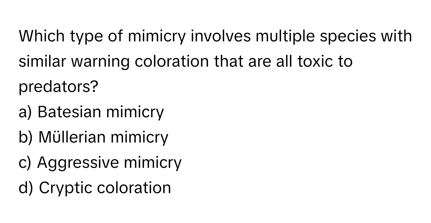 Which type of mimicry involves multiple species with similar warning coloration that are all toxic to predators?

a) Batesian mimicry
b) Müllerian mimicry
c) Aggressive mimicry
d) Cryptic coloration