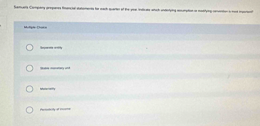 Samuels Company prepares financial statements for each quarter of the year Indicate which underlying assumption or modifying convention is most important?
Multiple Choice
Separate entity
Stable monetary unit
Materiality
Periodicity of income