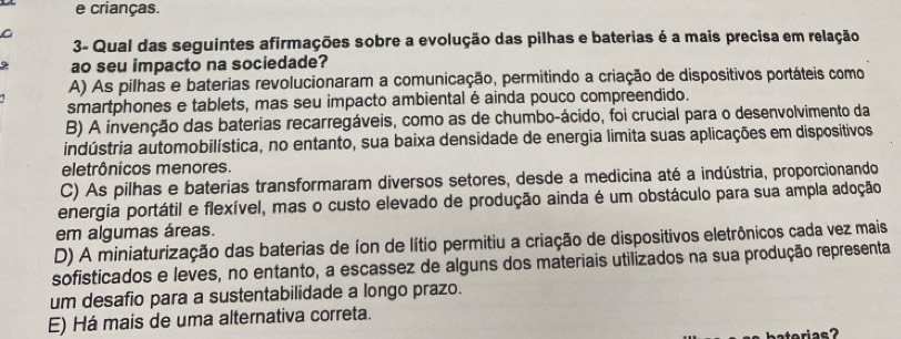 crianças.
C
3- Qual das seguintes afirmações sobre a evolução das pilhas e baterias é a mais precisa em relação
9 ao seu impacto na sociedade?
A) As pilhas e baterias revolucionaram a comunicação, permitindo a criação de dispositivos portáteis como
smartphones e tablets, mas seu impacto ambiental é ainda pouco compreendido.
B) A invenção das baterias recarregáveis, como as de chumbo-ácido, foi crucial para o desenvolvimento da
indústria automobilística, no entanto, sua baixa densidade de energia limita suas aplicações em dispositivos
eletrônicos menores.
C) As pilhas e baterias transformaram diversos setores, desde a medicina até a indústria, proporcionando
energia portátil e flexível, mas o custo elevado de produção ainda é um obstáculo para sua ampla adoção
em algumas áreas.
D) A miniaturização das baterias de íon de lítio permitiu a criação de dispositivos eletrônicos cada vez mais
sofisticados e leves, no entanto, a escassez de alguns dos materiais utilizados na sua produção representa
um desafio para a sustentabilidade a longo prazo.
E) Há mais de uma alternativa correta.
atorias