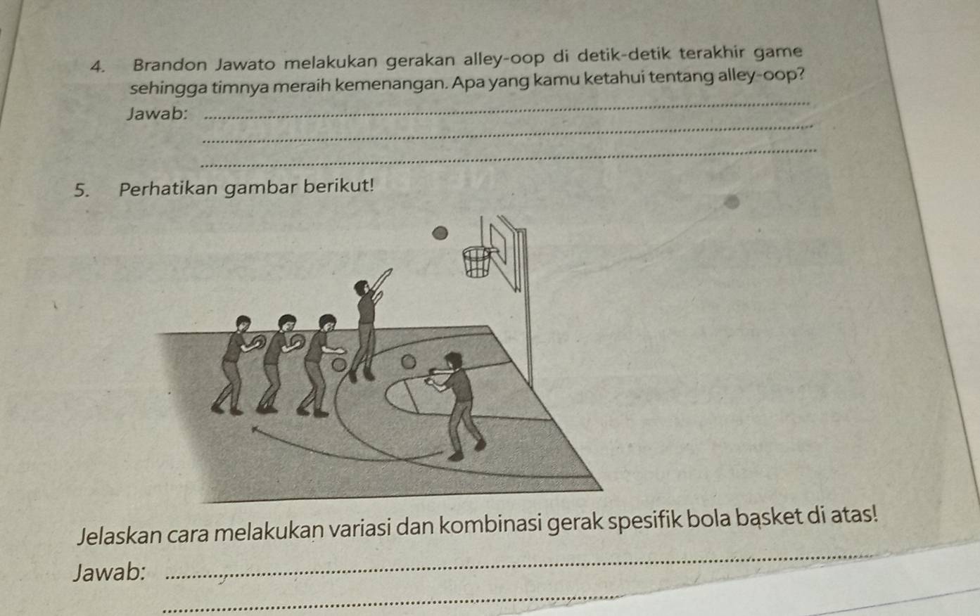 Brandon Jawato melakukan gerakan alley-oop di detik-detik terakhir game 
_ 
sehingga timnya meraih kemenangan. Apa yang kamu ketahui tentang alley-oop? 
_ 
Jawab: 
_ 
5. Perhatikan gambar berikut! 
_ 
Jelaskan cara melakukan variasi dan kombinasi gerak spesifik bola bąsket di atas! 
_ 
_ 
Jawab: