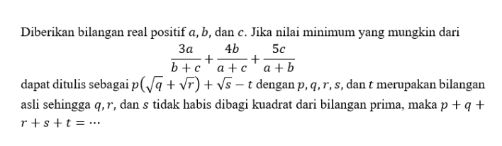 Diberikan bilangan real positif a, b, dan c. Jika nilai minimum yang mungkin dari
 3a/b+c + 4b/a+c + 5c/a+b 
dapat ditulis sebagai p (sqrt(q)+sqrt(r))+sqrt(s)-t dengan p, q, r, s, dan t merupakan bilangan 
asli sehingga q, r, dan s tidak habis dibagi kuadrat dari bilangan prima, maka p+q+
_ r+s+t=