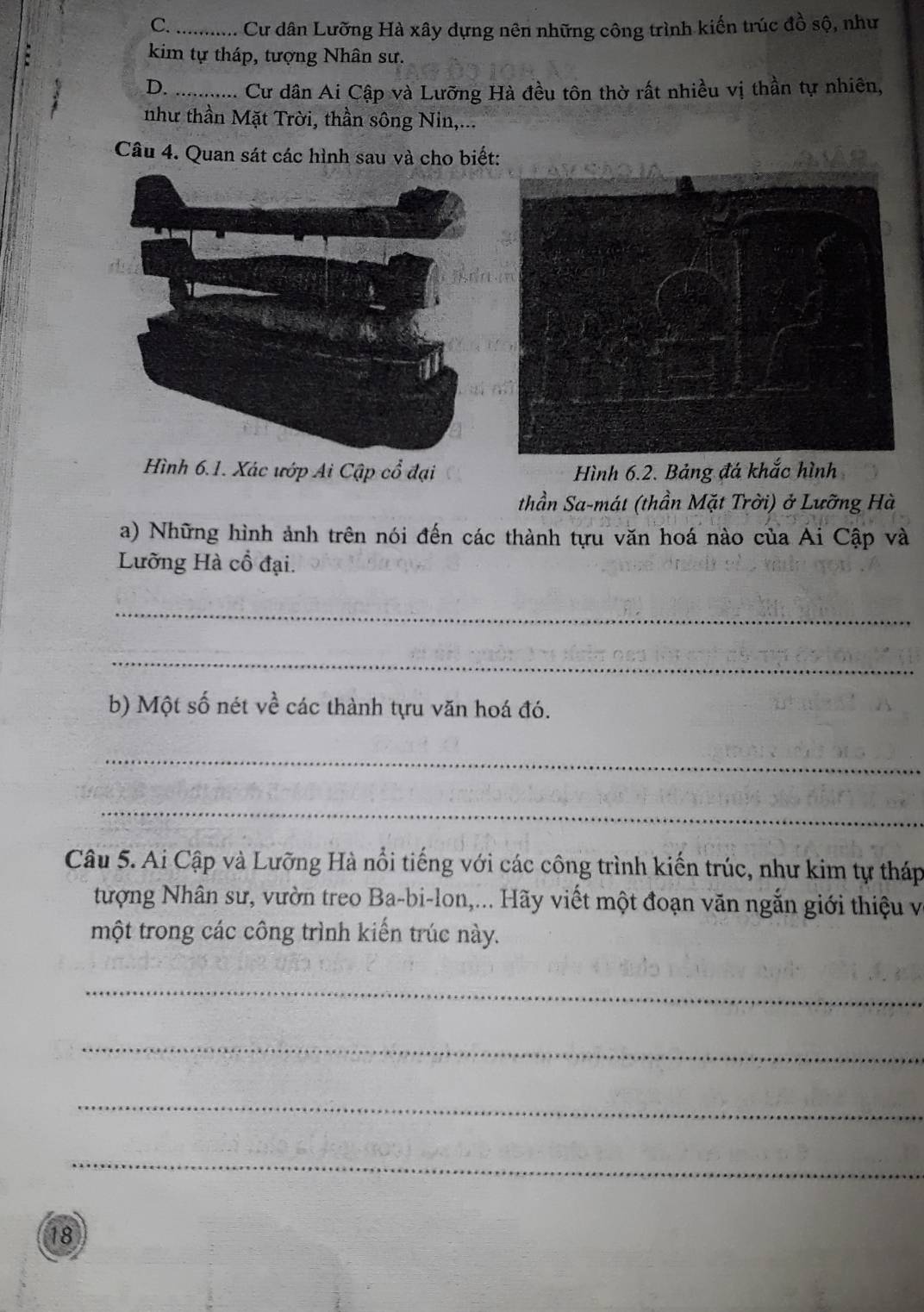 C. ............. Cu dđân Lưỡng Hà xây dựng nên những công trình kiến trúc đồ sộ, như
kim tự tháp, tượng Nhân sư.
D._ ...... C dân Ai Cập và Lưỡng Hà đều tôn thờ rất nhiều vị thần tự nhiên,
như thần Mặt Trời, thần sông Nin,...
Câu 4. Quan sát các hình sau và cho biết:
Hình 6.1. Xác ướp Ai Cập cổ đại Hình 6.2. Bảng đá khắc hình
thần Sa-mát (thần Mặt Trời) ở Lưỡng Hà
a) Những hình ảnh trên nói đến các thành tựu văn hoá nào của Ai Cập và
Lưỡng Hà cổ đại.
_
_
b) Một số nét về các thành tựu văn hoá đó.
_
_
Câu 5. Ai Cập và Lưỡng Hà nổi tiếng với các công trình kiến trúc, như kim tự tháp
tượng Nhân sư, vườn treo Ba-bi-lon,... Hãy viết một đoạn văn ngắn giới thiệu và
một trong các công trình kiến trúc này.
_
_
_
_
18