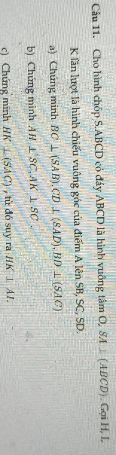 Cho hình chóp S. ABCD có đáy ABCD là hình vuông tâm O, SA⊥ (ABCD). Gọi H, I,
K lần lượt là hình chiếu vuông góc của điểm A lên SB, SC, SD. 
a) Chúng minh BC⊥ (SAB), CD⊥ (SAD), BD⊥ (SAC)
b) Chứng minh AH⊥ SC, AK⊥ SC. 
c) Chứng minh HK⊥ (SAC) , từ đó suy ra HK⊥ AI.