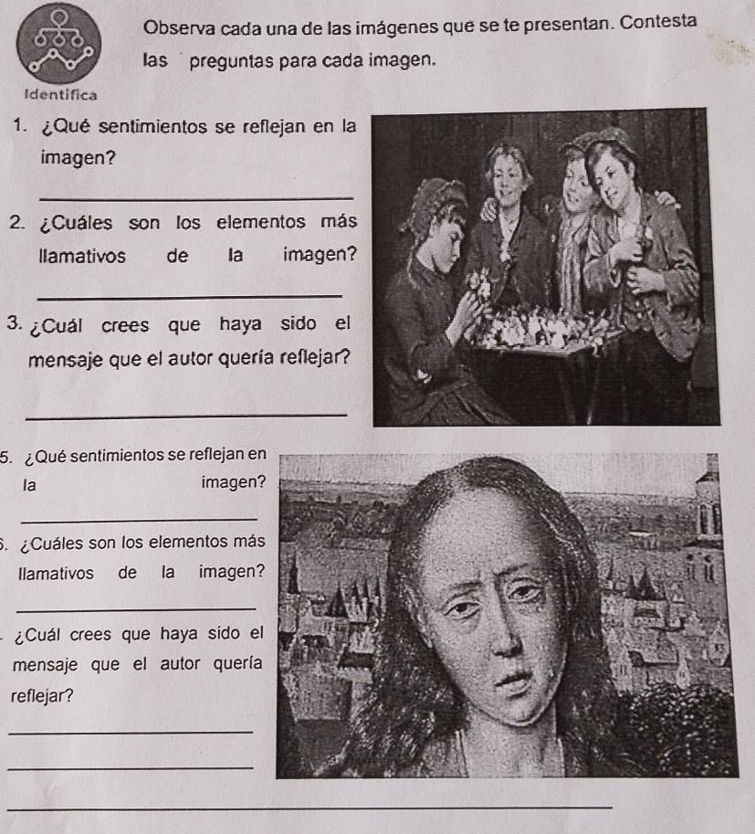 Observa cada una de las imágenes que se te presentan. Contesta 
las preguntas para cada imagen. 
1. ¿Qué sentimientos se reflejan en la 
imagen? 
_ 
2. ¿Cuáles son los elementos más 
lamativos de Ia imagen? 
_ 
3. ¿Cuál crees que haya sido el 
mensaje que el autor quería reflejar? 
_ 
5. ¿ Qué sentimientos se reflejan e 
la imagen 
_ 
S. ¿Cuáles son los elementos má 
llamativos de la imagen 
_ 
¿Cuál crees que haya sido e 
mensaje que el autor querí 
reflejar? 
_ 
_ 
_