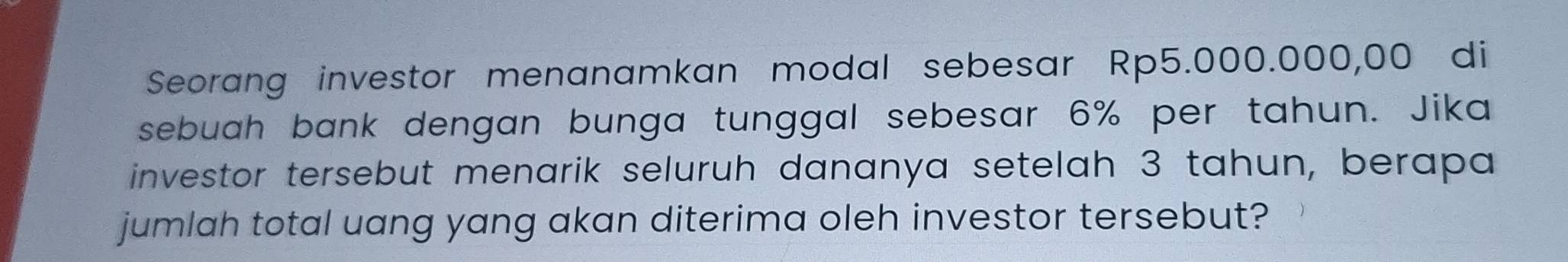 Seorang investor menanamkan modal sebesar Rp5.000.000,00 di 
sebuah bank dengan bunga tunggal sebesar 6% per tahun. Jika 
investor tersebut menarik seluruh dananya setelah 3 tahun, berapa 
jumlah total uang yang akan diterima oleh investor tersebut?