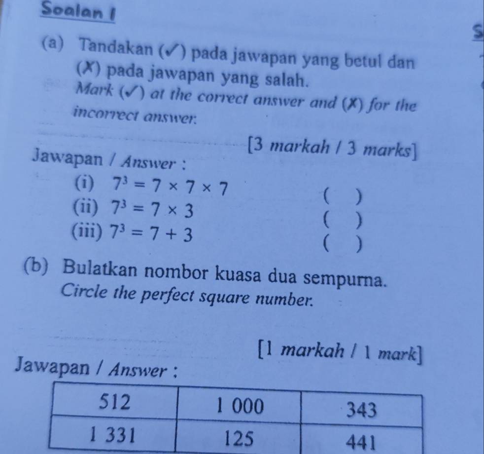 Soalan 1 
S 
(a) Tandakan (✓) pada jawapan yang betul dan 
(✗) pada jawapan yang salah. 
Mark (√) at the correct answer and (X) for the 
incorrect answer. 
[3 markah / 3 marks] 
Jawapan / Answer : 
(i) 7^3=7* 7* 7
( ) 
(ii) 7^3=7* 3 ( ) 
(iii) 7^3=7+3
 ) 
(b) Bulatkan nombor kuasa dua sempurna. 
Circle the perfect square number. 
[1 markah / 1 mark] 
Jawapan / Answer :