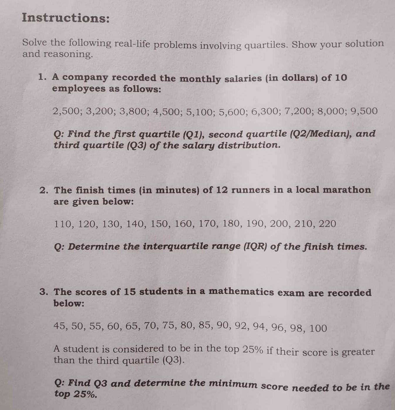 Instructions: 
Solve the following real-life problems involving quartiles. Show your solution 
and reasoning. 
1. A company recorded the monthly salaries (in dollars) of 10
employees as follows:
2,500; 3,200; 3,800; 4,500; 5,100; 5,600; 6,300; 7,200; 8,000; 9,500
Q: Find the first quartile (Q1), second quartile (Q2 /Median), and 
third quartile (Q3) of the salary distribution. 
2. The finish times (in minutes) of 12 runners in a local marathon 
are given below:
110, 120, 130, 140, 150, 160, 170, 180, 190, 200, 210, 220
Q: Determine the interquartile range (IQR) of the finish times. 
3. The scores of 15 students in a mathematics exam are recorded 
below:
45, 50, 55, 60, 65, 70, 75, 80, 85, 90, 92, 94, 96, 98, 100
A student is considered to be in the top 25% if their score is greater 
than the third quartile (Q3). 
Q: Find Q3 and determine the minimum score needed to be in the 
top 25%.