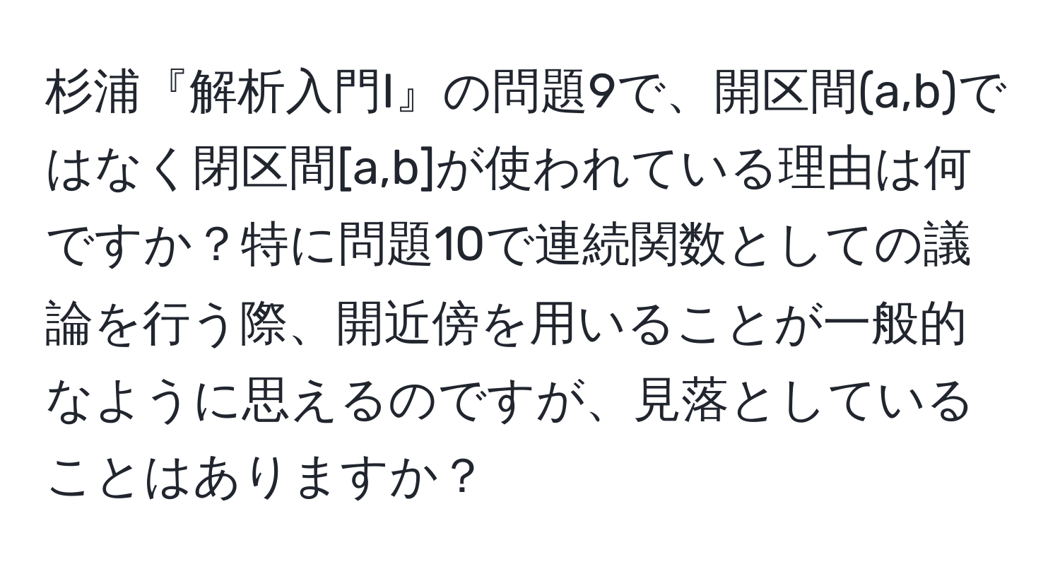 杉浦『解析入門I』の問題9で、開区間(a,b)ではなく閉区間[a,b]が使われている理由は何ですか？特に問題10で連続関数としての議論を行う際、開近傍を用いることが一般的なように思えるのですが、見落としていることはありますか？