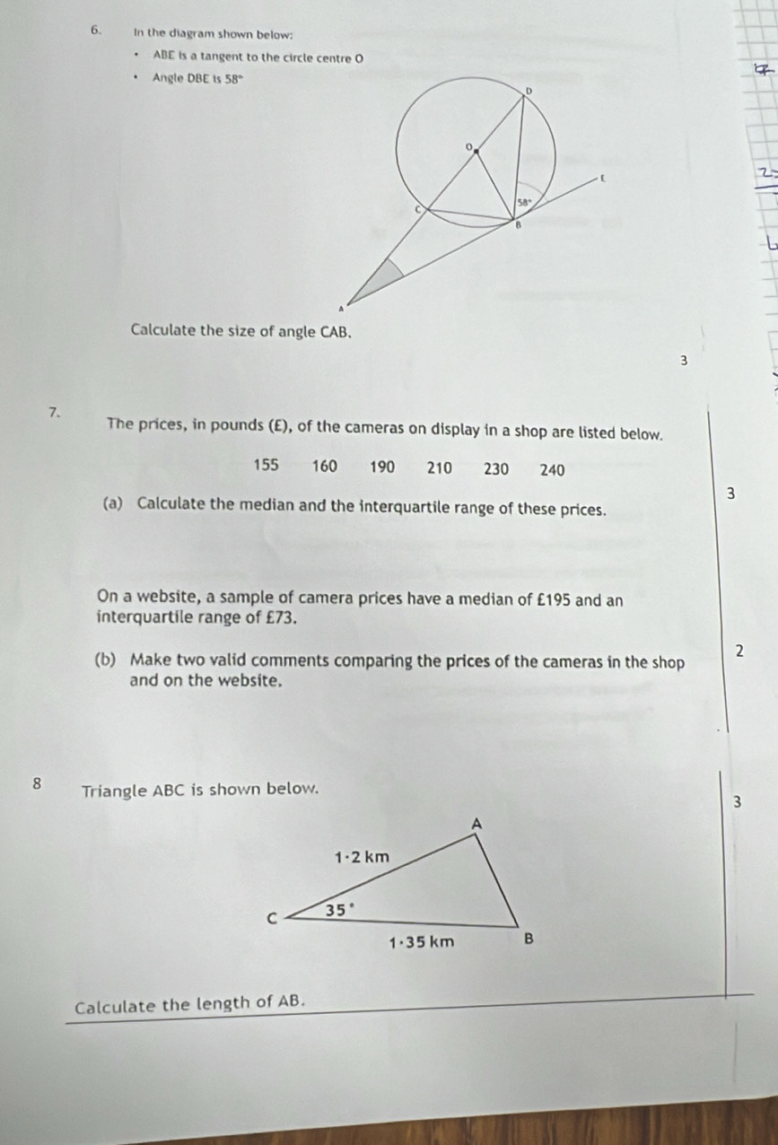 In the diagram shown below:
ABE is a tangent to the circle centre O
Angle DBE is 58°
Calculate the size of angle CAB.
3
7. The prices, in pounds (E), of the cameras on display in a shop are listed below.
155 160 190 210 230 240
3
(a) Calculate the median and the interquartile range of these prices.
On a website, a sample of camera prices have a median of £195 and an
interquartile range of £73.
(b) Make two valid comments comparing the prices of the cameras in the shop 2
and on the website.
8 Triangle ABC is shown below.
3
Calculate the length of AB.