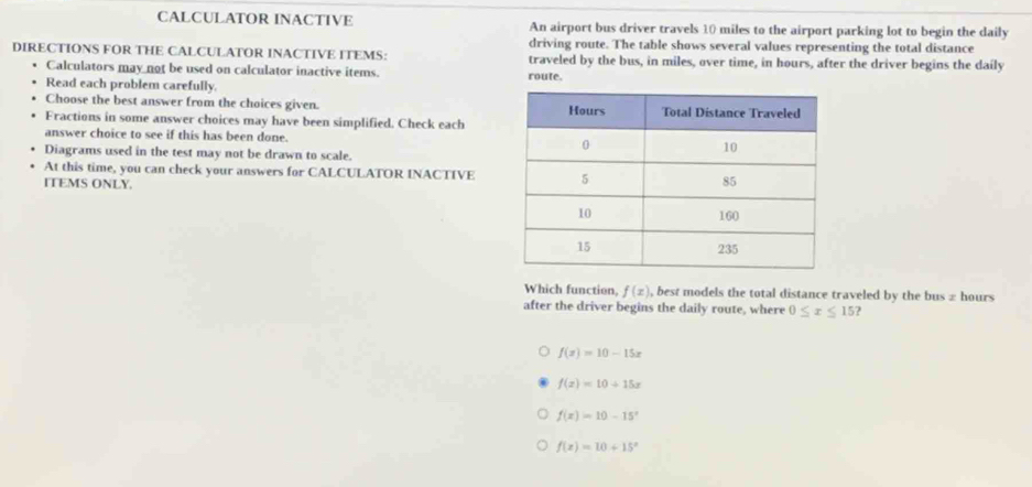 CALCULATOR INACTIVE An airport bus driver travels 10 miles to the airport parking lot to begin the daily
driving route. The table shows several values representing the total distance
DIRECTIONS FOR THE CALCULATOR INACTIVE ITEMS: traveled by the bus, in miles, over time, in hours, after the driver begins the daily
Calculators may not be used on calculator inactive items. route.
Read each problem carefully.
Choose the best answer from the choices given. 
Fractions in some answer choices may have been simplified. Check each
answer choice to see if this has been done. 
Diagrams used in the test may not be drawn to scale.
At this time, you can check your answers for CALCULATOR INACTIVE
ITEMS ONLY. 
Which function, f(x) , best models the total distance traveled by the bus z hours
after the driver begins the daily route, where 0≤ x≤ 15
f(x)=10-15x
f(x)=10+15x
f(x)=10-15^x
f(x)=10+15^x