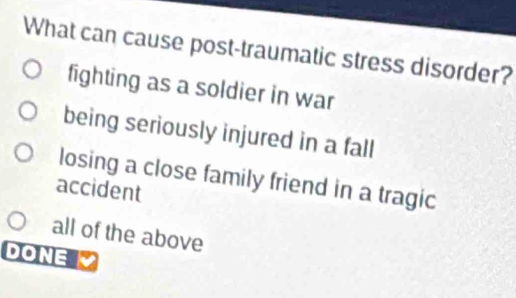 What can cause post-traumatic stress disorder?
fighting as a soldier in war
being seriously injured in a fall
losing a close family friend in a tragic
accident
all of the above
DONE