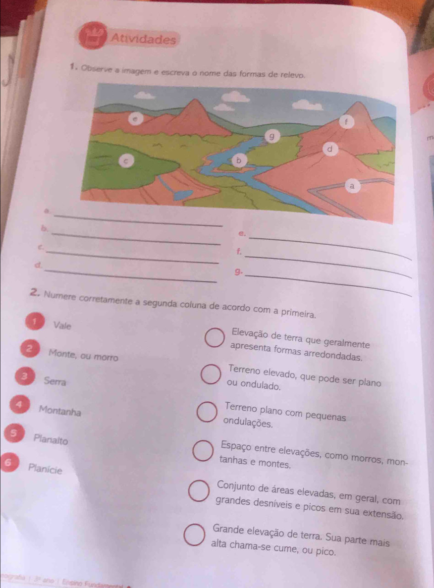 Atividades
1. Observe a imagem e escreva o nome das formas de relevo.

_
b.
_
e.
_
C.
f.
_
_
d.
g._
_
2. Numere corretamente a segunda coluna de acordo com a primeira.
1  Vale
Elevação de terra que geralmente
apresenta formas arredondadas.
2 Monte, ou morro Terreno elevado, que pode ser plano
31 Serra
ou ondulado.
4 Montanha
Terreno plano com pequenas
ondulações.
s Planalto
Espaço entre elevações, como morros, mon-
tanhas e montes.
6 Planicie
Conjunto de áreas elevadas, em geral, com
grandes desníveis e picos em sua extensão.
Grande elevação de terra. Sua parte mais
alta chama-se cume, ou pico.
cografía 13° the Ensíno Fundar