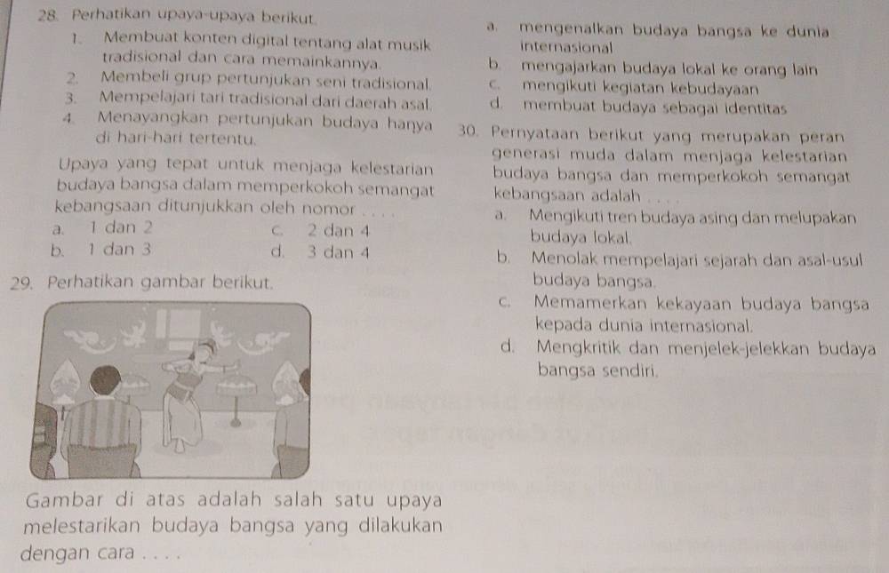 Perhatikan upaya-upaya berikut. a mengenalkan budaya bangsa ke dunia
1. Membuat konten digital tentang alat musik internasional
tradisional dan cara memainkannya. b. mengajarkan budaya lokal ke orang lain
2. Membeli grup pertunjukan seni tradisional. c. mengikuti kegiatan kebudayaan
3. Mempelajari tari tradisional dari daerah asal. d. membuat budaya sebagai identitas
4. Menayangkan pertunjukan budaya hanya 30. Pernyataan berikut yang merupakan peran
di hari-hari tertentu.
generasi muda dalam menjaga kelestarian
Upaya yang tepat untuk menjaga kelestarian budaya bangsa dan memperkokoh semangat
budaya bangsa dalam memperkokoh semangat kebangsaan adalah
kebangsaan ditunjukkan oleh nomor . . . . a. Mengikuti tren budaya asing dan melupakan
a. 1 dan 2 c. 2 dan 4 budaya lokal.
b. 1 dan 3 d. 3 dan 4 b. Menolak mempelajari sejarah dan asal-usul
29. Perhatikan gambar berikut. budaya bangsa.
c. Memamerkan kekayaan budaya bangsa
kepada dunia internasional.
d. Mengkritik dan menjelek-jelekkan budaya
bangsa sendiri.
Gambar di atas adalah salah satu upaya
melestarikan budaya bangsa yang dilakukan
dengan cara . . . .