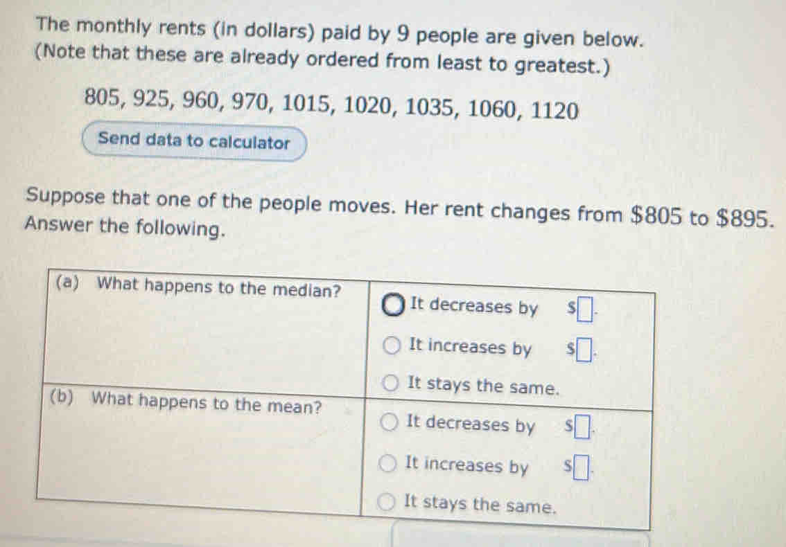 The monthly rents (in dollars) paid by 9 people are given below. 
(Note that these are already ordered from least to greatest.)
805, 925, 960, 970, 1015, 1020, 1035, 1060, 1120
Send data to calculator 
Suppose that one of the people moves. Her rent changes from $805 to $895. 
Answer the following.