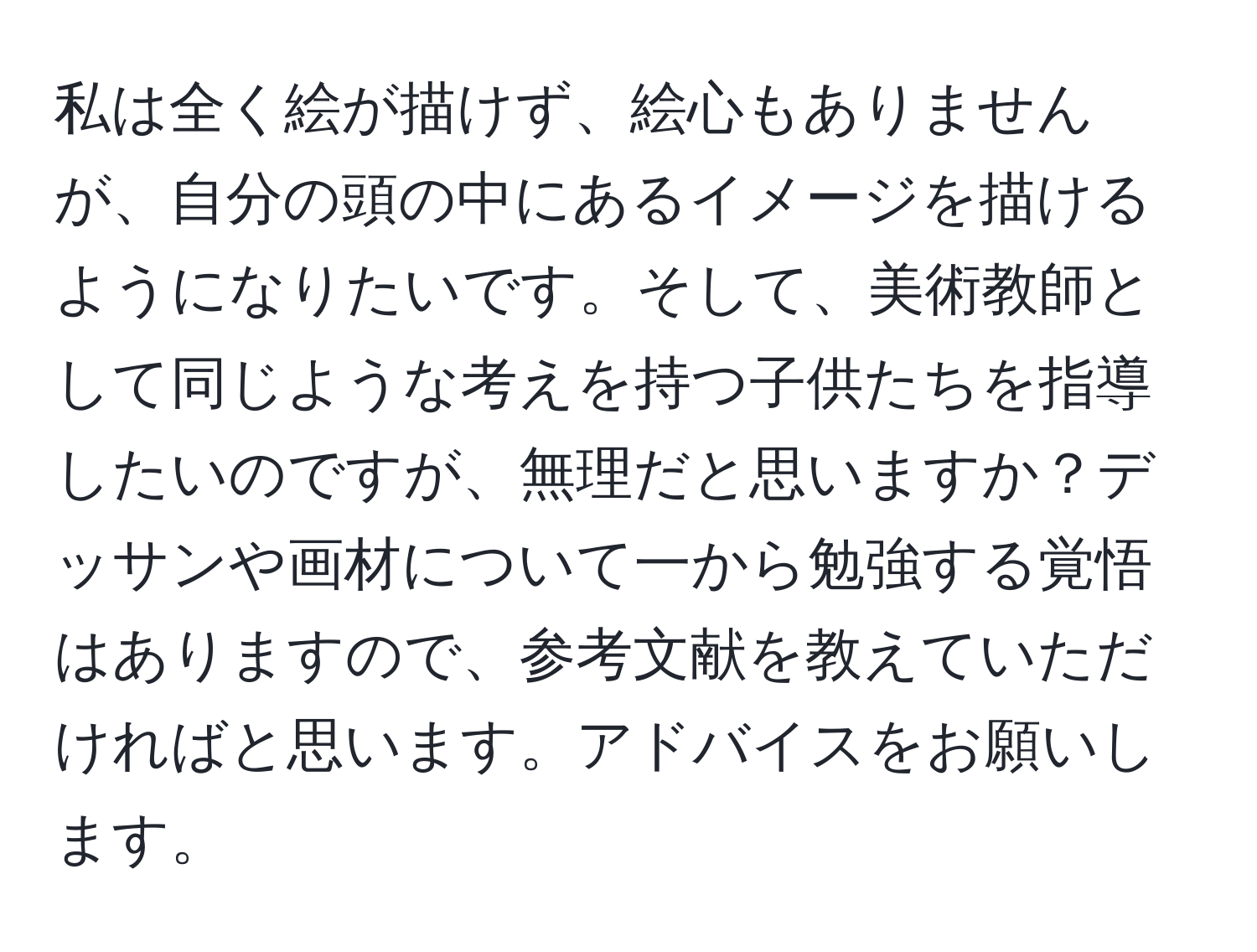 私は全く絵が描けず、絵心もありませんが、自分の頭の中にあるイメージを描けるようになりたいです。そして、美術教師として同じような考えを持つ子供たちを指導したいのですが、無理だと思いますか？デッサンや画材について一から勉強する覚悟はありますので、参考文献を教えていただければと思います。アドバイスをお願いします。