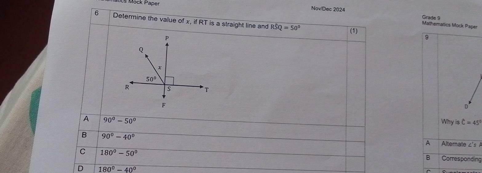 Matics Mock Paper
Nov/Dec 2024 Grade 9
6 Determine the value of x, if RT is a straight line and Rwidehat SQ=50°
Mathematics Mock Paper
(1)
9
D
A 90°-50°
Why is hat C=45°
B 90°-40°
A Alternate ∠'s A
C 180°-50°
B Corresponding
D 180°-40°