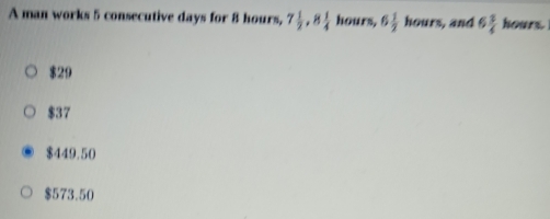 A man works 5 consecutive days for 8 hours, 7 1/2 , 8 1/4  hours, 6 1/2  h ours , and 6 3/4  hours.
$29
$37
$449.50
$573.50