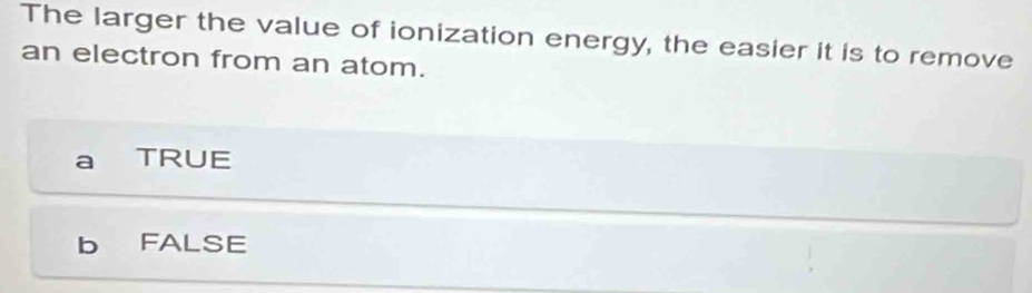 The larger the value of ionization energy, the easier it is to remove
an electron from an atom.
TRUE
b FALSE