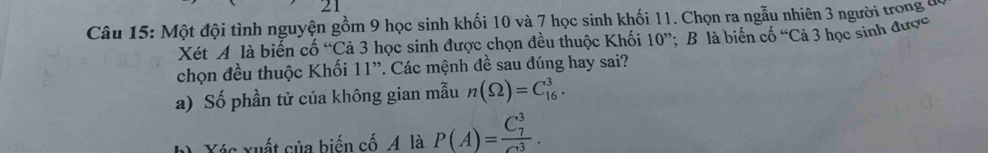 Một đội tình nguyện gồm 9 học sinh khối 10 và 7 học sinh khối 11. Chọn ra ngẫu nhiên 3 người trong ở 
Xét A là biến cố “Cả 3 học sinh được chọn đều thuộc Khối 10''; B là biến cố “Cả 3 học sinh được 
chọn đều thuộc Khối 11 ”. Các mệnh đề sau đúng hay sai? 
a) Số phần tử của không gian mẫu n(Omega )=C_(16)^3. 
Xác xuất của biến cố A là P(A)=frac (C_7)^3(C_3)^3.