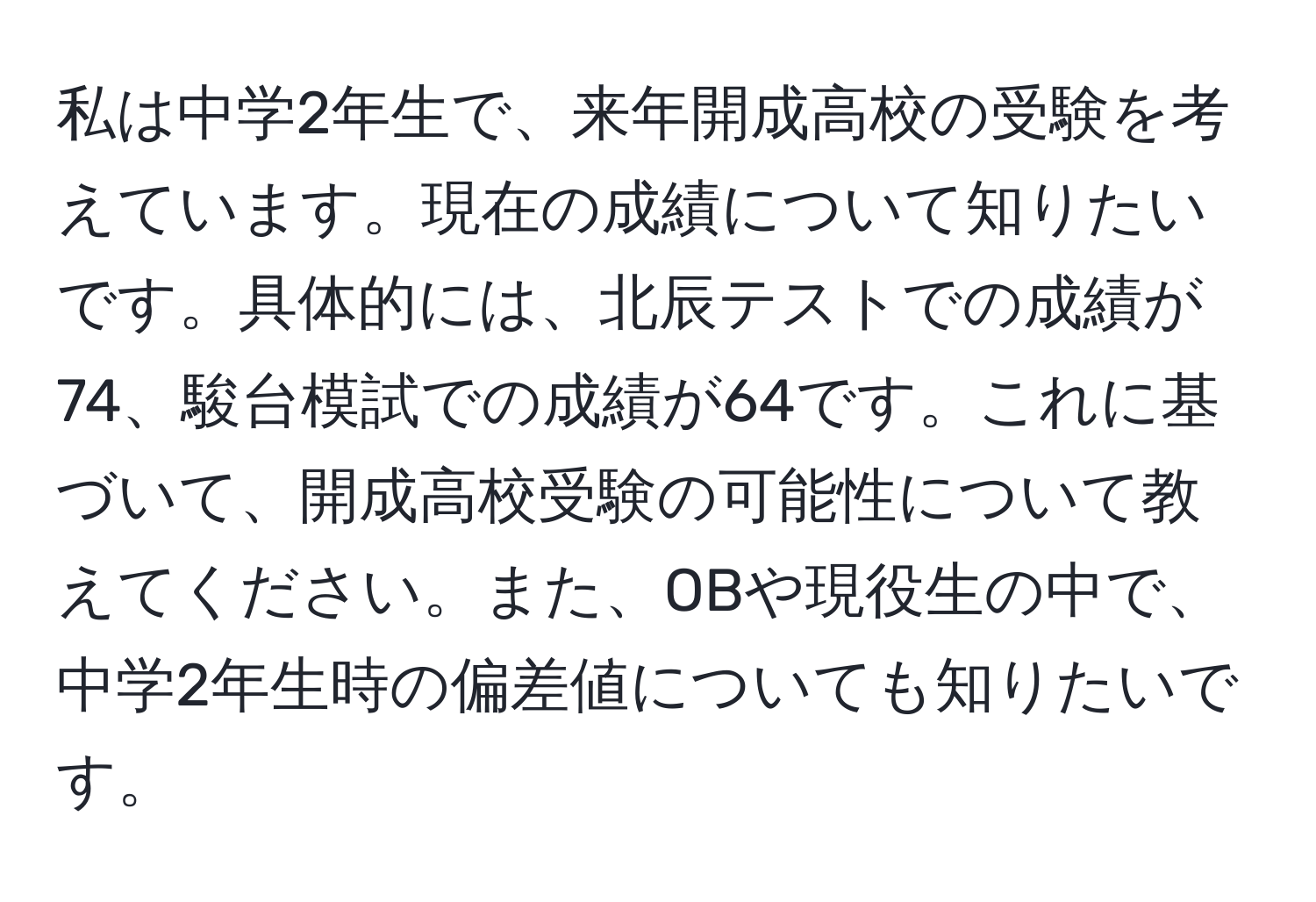 私は中学2年生で、来年開成高校の受験を考えています。現在の成績について知りたいです。具体的には、北辰テストでの成績が74、駿台模試での成績が64です。これに基づいて、開成高校受験の可能性について教えてください。また、OBや現役生の中で、中学2年生時の偏差値についても知りたいです。