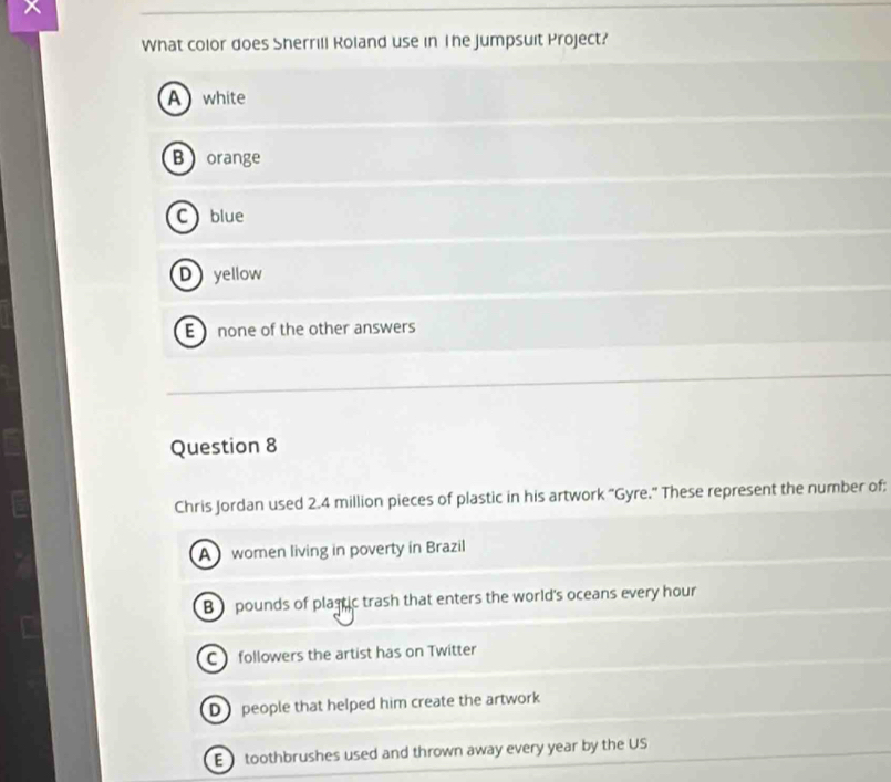 What color does Sherrill Roland use in The Jumpsuit Project?
A white
B orange
C blue
Dyellow
E none of the other answers
Question 8
Chris Jordan used 2.4 million pieces of plastic in his artwork “Gyre.” These represent the number of;
A women living in poverty in Brazil
B pounds of plastic trash that enters the world's oceans every hour
C followers the artist has on Twitter
D people that helped him create the artwork
E toothbrushes used and thrown away every year by the US