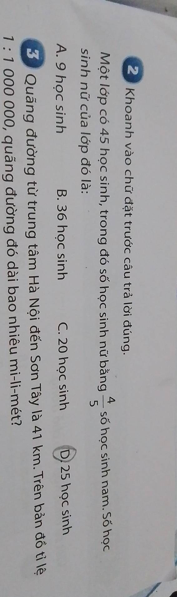 Ze Khoanh vào chữ đặt trước câu trả lời đúng.
Một lớp có 45 học sinh, trong đó số học sinh nữ bằng  4/5  số học sinh nam. Số học
sinh nữ của lớp đó là:
A. 9 học sinh B. 36 học sinh C. 20 học sinh D. 25 học sinh
B. Quãng đường từ trung tâm Hà Nội đến Sơn Tây là 41 km. Trên bản đồ tỉ lệ
1 :1 000 000, quãng đường đó dài bao nhiêu mi-li-mét?