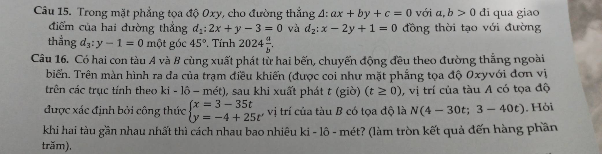 Trong mặt phẳng tọa độ 0xy, cho đường thắng △ :ax+by+c=0 với a,b>0 đi qua giao 
điểm của hai đường thắng d_1:2x+y-3=0 và d_2:x-2y+1=0 đồng thời tạo với đường 
thẳng d_3:y-1=0 một góc 45°. Tính 2024 a/b . 
Câu 16. Có hai con tàu A và B cùng xuất phát từ hai bến, chuyển động đều theo đường thẳng ngoài 
biển. Trên màn hình ra đa của trạm điều khiển (được coi như mặt phẳng tọa độ Oxyvới đơn vị 
trên các trục tính theo ki-1hat o-mhat m ), sau khi xuất phát t (giờ) (t≥ 0) , vị trí của tàu A có tọa độ 
được xác định bởi công thức beginarrayl x=3-35t y=-4+25t'endarray. vị trí của tàu B có tọa độ là N(4-30t;3-40t). Hỏi 
khi hai tàu gần nhau nhất thì cách nhau bao nhiêu ki - lô - mét? (làm tròn kết quả đến hàng phần 
trăm).