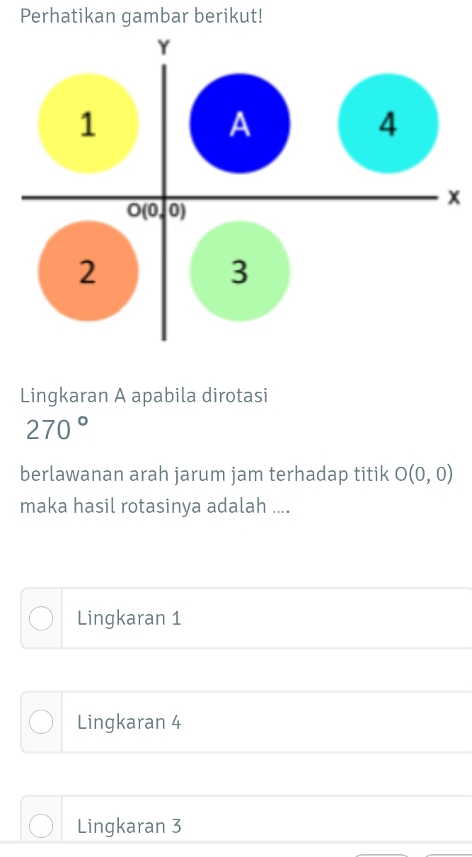 Perhatikan gambar berikut!
x
Lingkaran A apabila dirotasi
270°
berlawanan arah jarum jam terhadap titik O(0,0)
maka hasil rotasinya adalah ....
Lingkaran 1
Lingkaran 4
Lingkaran 3