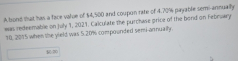 A bond that has a face value of $4,500 and coupon rate of 4.70% payable semi-annually 
was redeemable on July 1, 2021. Calculate the purchase price of the bond on February 
10, 2015 when the yield was 5.20% compounded semi-annually.
$0.00