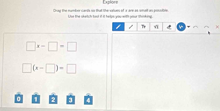 Explore 
Drag the number cards so that the values of x are as small as possible. 
Use the sketch tool if it helps you with your thinking.
1 Tr sqrt(± ) ×
□ x-□ =□
□ (x-□ )=□
0 1 2 3 4