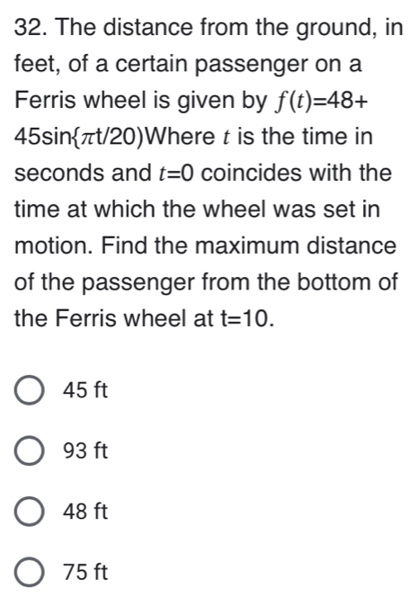 The distance from the ground, in
feet, of a certain passenger on a
Ferris wheel is given by f(t)=48+
45sinπt/20) Where t is the time in
seconds and t=0 coincides with the
time at which the wheel was set in
motion. Find the maximum distance
of the passenger from the bottom of
the Ferris wheel at t=10.
45 ft
93 ft
48 ft
75 ft