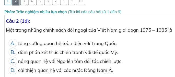 1 2 3 4 5 6 / 8 9 10
Phần: Trắc nghiệm nhiều lựa chọn (Trả lời các câu hỏi từ 1 đến 9)
Câu 2 (1đ):
Một trong những chính sách đối ngoại của Việt Nam giai đoạn 1975-1985lb
A. tăng cường quan hệ toàn diện với Trung Quốc.
B. đàm phán kết thúc chiến tranh với đế quốc Mỹ.
C. nâng quan hệ với Nga lên tầm đối tác chiến lược.
D. cải thiện quan hệ với các nước Đông Nam Á.