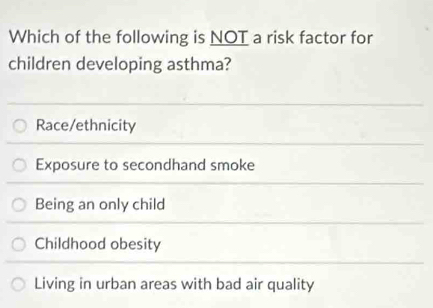 Which of the following is NOT a risk factor for
children developing asthma?
Race/ethnicity
Exposure to secondhand smoke
Being an only child
Childhood obesity
Living in urban areas with bad air quality